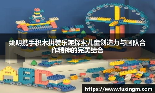 姚明携手积木拼装乐趣探索儿童创造力与团队合作精神的完美结合