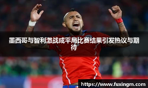 墨西哥与智利激战成平局比赛结果引发热议与期待