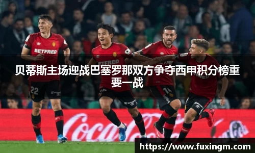 贝蒂斯主场迎战巴塞罗那双方争夺西甲积分榜重要一战